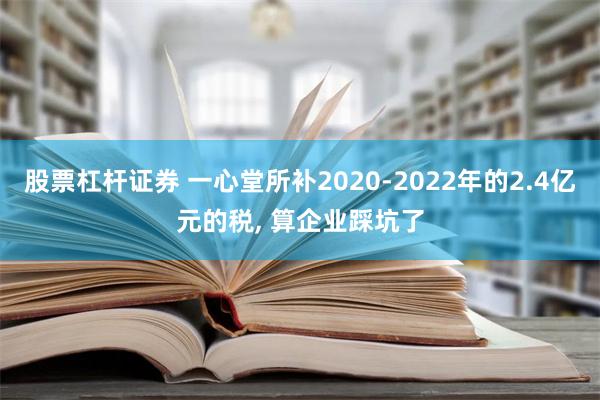 股票杠杆证券 一心堂所补2020-2022年的2.4亿元的税, 算企业踩坑了