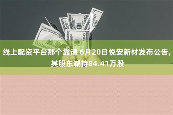 线上配资平台那个靠谱 6月20日悦安新材发布公告, 其股东减持84.41万股