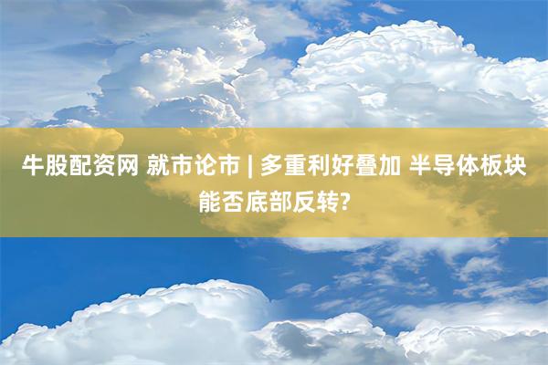 牛股配资网 就市论市 | 多重利好叠加 半导体板块能否底部反转?