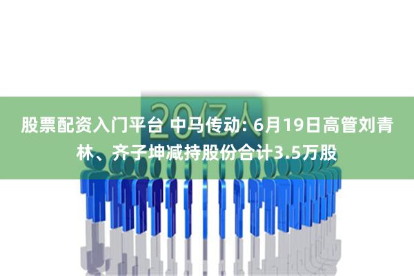 股票配资入门平台 中马传动: 6月19日高管刘青林、齐子坤减持股份合计3.5万股