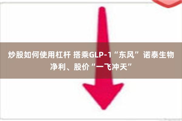 炒股如何使用杠杆 搭乘GLP-1“东风” 诺泰生物净利、股价“一飞冲天”