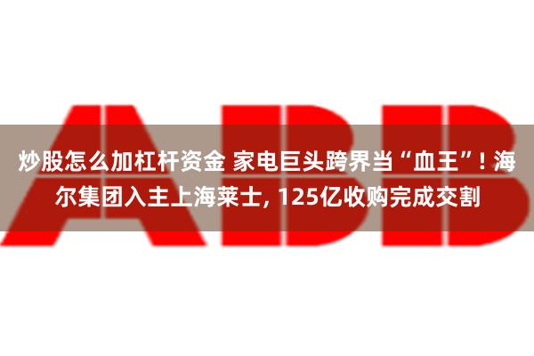 炒股怎么加杠杆资金 家电巨头跨界当“血王”! 海尔集团入主上海莱士, 125亿收购完成交割