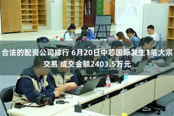 合法的配资公司排行 6月20日中芯国际发生1笔大宗交易 成交金额2403.5万元