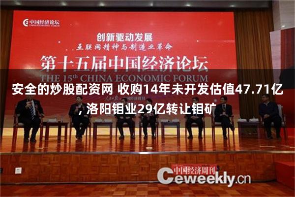 安全的炒股配资网 收购14年未开发估值47.71亿, 洛阳钼业29亿转让钼矿