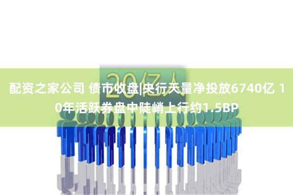 配资之家公司 债市收盘|央行天量净投放6740亿 10年活跃券盘中陡峭上行约1.5BP