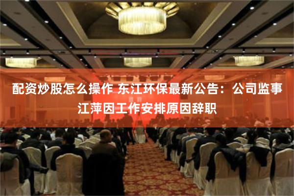 配资炒股怎么操作 东江环保最新公告：公司监事江萍因工作安排原因辞职