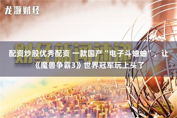 配资炒股优秀配资 一款国产“电子斗蛐蛐”，让《魔兽争霸3》世界冠军玩上头了