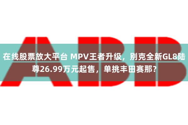 在线股票放大平台 MPV王者升级，别克全新GL8陆尊26.99万元起售，单挑丰田赛那？